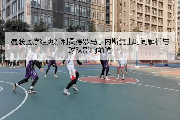 曼联医疗组更新利桑德罗马丁内斯复出时间解析与球队影响前瞻