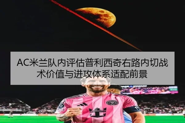 AC米兰队内评估普利西奇右路内切战术价值与进攻体系适配前景